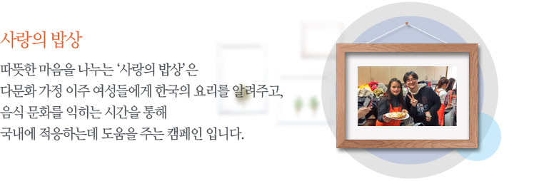 따뜻한 마음을 나누는 ‘사랑의 밥상’은 다문화 가정 이주 여성들에게 한국의 요리를 알려주고,음식 문화를 익히는 시간을 통해 국내에 적응하는데 도움을 주는 캠페인 입니다.