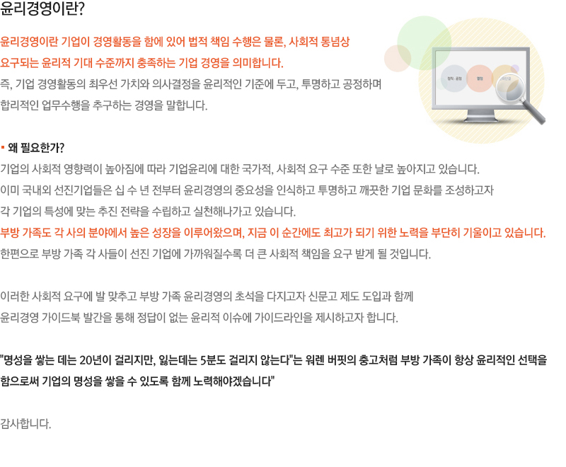 윤리경영이란? 윤리경영이란 기업이 경영활동을 함에 있어 법적 책임 수행은 물론, 사회적 통념상 요구되는 윤리적 기대 수준까지 충족하는 기업 경영을 의미합니다. 즉, 기업 경영활동의 최우선 가치와 의사결정을 윤리적인 기준에 두고, 투명하고 공정하며  합리적인 업무수행을 추구하는 경영을 말합니다. 부방 계열사의 임직원들은 업무를 수행함에  있어 “법규 및 일반적인 사회 통념에 위배되지는 않는가?”, “부당하게 피해를 보는 이해관계자는 없는가?”라는 질문에 명쾌한 답변을 할 수 있어야겠습니다.